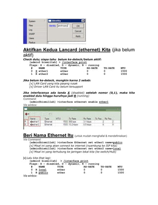 Aktifkan Kedua Lancard (ethernet) Kita (jika belum
aktif)
Check dulu; siapa tahu belum ke-deteck/belum aktif:
    [admin@ bismillah] > /interface print
    Flags: X - disabled, D - dynamic, R - running
     #    NAME          TYPE              RX-RATE   TX-RATE           MTU
     0 X ether1         ether             0         0                 1500
     1 R ether2         ether             0         0                 1500

Jika belum ke-deteck, mungkin karna 2 sebab:
     [x] LAN Card yang kita pasang rusak
     [x] Driver LAN Card itu belum tersupport

Jika interfacenya ada tanda X (disabled) setelah nomor (0,1), maka kita
enabled dulu hingga hurufnya jadi R (running)
Command:
     [admin@bismillah] >interface ethernet enable ether1
Via winbox:




Beri Nama Ethernet Itu (untuk mudah menghafal & mendefinisikan)
Via Command:
     [admin@bismillah] >interface Ethernet set ether1 name=public
     [x] Misal ini yang akan connect ke internet (nyambung ke ISP kita)
     [admin@bismillah] >interface ethernet set ether2 name=local
     [x] Misal ini yang terhubung ke jaringan lokal kita (ke switch/Hub)

[x] Lalu kita lihat lagi:
     [admin@ bismillah] > /interface print
     Flags: X - disabled, D - dynamic, R - running
      #    NAME        TYPE             RX-RATE    TX-RATE          MTU
      0 R local        ether            0          0                1500
      1 R public       ether            0          0                1500
Via winbox:
 