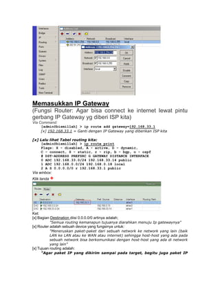 Memasukkan IP Gateway
(Fungsi Router: Agar bisa connect ke internet lewat pintu
gerbang IP Gateway yg diberi ISP kita)
Via Command:
     [admin@bismillah] > ip route add gateway=192.168.33.1
     [x] 192.168.33.1 = Ganti dengan IP Gateway yang diberikan ISP kita

[x] Lalu lihat Tabel routing kita:
    [admin@bismillah] > ip route print
    Flags: X - disabled, A - active, D - dynamic,
    C - connect, S - static, r - rip, b - bgp, o - ospf
    # DST-ADDRESS PREFSRC G GATEWAY DISTANCE INTERFACE
    0 ADC 192.168.33.0/24 192.168.33.14 public
    1 ADC 192.168.0.0/24 192.168.0.18 local
    2 A S 0.0.0.0/0 r 192.168.33.1 public
Via winbox:
Klik tanda +




Ket:
[x] Bagian Destination diisi 0.0.0.0/0 artinya adalah;
          "Semua routing kemanapun tujuanya diarahkan menuju Ip gatewaynya"
[x] Router adalah sebuah device yang fungsinya untuk:
          "Meneruskan paket-paket dari sebuah network ke network yang lain (baik
          LAN ke LAN atau ke WAN atau internet) sehingga host-host yang ada pada
          sebuah network bisa berkomunikasi dengan host-host yang ada di network
          yang lain"
[x] Tujuan routing adalah:
     "Agar paket IP yang dikirim sampai pada target, begitu juga paket IP
 