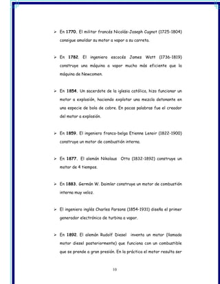 En 1770. El militar francés Nicolás-Joseph Cugnot (1725-1804)

consigue amoldar su motor a vapor a su carreta.



En 1782. El ingeniero escocés James Watt (1736-1819)

construye una máquina a vapor mucho más eficiente que la

máquina de Newcomen.



En 1854. Un sacerdote de la iglesia católica, hizo funcionar un

motor a explosión, haciendo explotar una mezcla detonante en

una especie de bola de cobre. En pocas palabras fue el creador

del motor a explosión.



En 1859. El ingeniero franco-belga Etienne Lenoir (1822-1900)

construye un motor de combustión interna.



En 1877. El alemán Nikolaus Otto (1832-1892) construye un

motor de 4 tiempos.



En 1883. Germán W. Daimler construye un motor de combustión

interna muy veloz.



El ingeniero inglés Charles Parsons (1854-1931) diseña el primer

generador electrónico de turbina a vapor.



En 1892. El alemán Rudolf Diesel     inventa un motor (llamado

motor diesel posteriormente) que funciona con un combustible

que se prende a gran presión. En la práctica el motor resulta ser



                            10
 