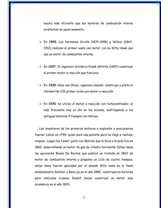 mucho más eficiente que los motores de combustión interna

      existentes en aquel momento.



      En 1903. Los hermanos Orville (1871-1948) y Wilbur (1867-

      1912) realizan el primer vuelo con motor con su Kitty Hawk que

      usa un motor de combustión interna.



      En 1937. El ingeniero británico Frank Whittle (1907) construye

      el primer motor a reacción que funciona.



      En 1939. Hans von Ohain, ingeniero alemán, construye y pilota el

      Heinkel He 178, primer avión con motor a reacción.


      En 1970. Se utiliza el motor a reacción con turboventilador, el

      más frecuente hoy en día en los aviones, sustituyendo a los

      antiguos motores 4 tiempos con hélices.



   Los inventores de los primeros motores a explosión o precursores

fueron: Lebon en 1799, quien sacó una patente pero no llegó a realizar

ninguno. Luego fue Lenoir junto con Marinoi que lo llevó a la práctica en

1860, desarrollando un motor de gas de cilindro horizontal. Estas ideas

las aprovechó Beans De Rochas que publicó un tratado en 1862 de

motor de combustión interna y proponía un ciclo de cuatro tiempos;

estas ideas fueron aplicadas por el alemán Otto como se le llamó

mundialmente Daimler y Benz ya en el año 1885, construyeron motores

para vehículos livianos, Rudolf diesel construyó un motor mas

económico en el año 1893.



                                   11
 