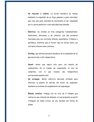 -   De reacción o cohete: La acción mecánica se realiza

    mediante la expulsión de un flujo gaseoso a gran velocidad,

    que crea una gran cantidad de movimiento al ser expulsada

    por la parte posterior a una velocidad muy elevada.



-   Eléctrico: Se dividen en tres categorías fundamentales:

    Asíncronos, Síncronos, y de colector. Los dos primeros

    funcionan solo con corriente alterna, monofásica, trifásica o

    polifásica, mientras que el tercer tipo se utiliza tanto con

    corriente alterna como continua..



-   Stirling: que obtiene potencia mecánica de la expansión de un

    gas encerrado a alta temperatura.



-   Diesel:   motor    que    aspira   aire   puro,   sin   mezcla   de

    combustible. En el tiempo de compresión, el aire se

    comprime,    con     lo    que     alcanza    una       temperatura

    extraordinariamente alta.

-   De   arranque:     Motor eléctrico adicional utilizado para

    efectuar la puesta en marcha del motor de explosión,

    mediante un sistema de acoplamiento de engranajes.



-   Émbolo rotativo: trabaja con un ciclo de 4 tiempos que

    realiza en una rotación de émbolos, el cual presenta un perfil

    triangular de lados curvos, en una cavidad con forma de

    elipse.




                               13
 