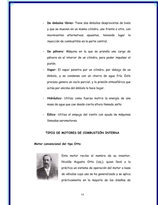-   De émbolos libres: Tiene dos émbolos desprovistos de biela

         y que se mueven en un mismo cilindro, uno frente a otro, con

         movimientos   alternativos     opuestos,   teniendo   lugar   la

         inyección de combustible en la parte central.


     -   De pólvora: Máquina en la que se prendía una carga de

         pólvora en el interior de un cilindro, para poder impulsar el

         pistón.

     -   Vapor: El vapor penetra por un cilindro, por debajo de un

         émbolo, y se condensa con un chorro de agua fría. Este

         proceso genera un vacío parcial, y la presión atmosférica que

         actúa por encima del émbolo lo hace bajar.


     -   Hidráulico: Utiliza como fuerza motriz la energía de una

         masa de agua que cae desde cierta altura llamada salto.


     -   Eólico: Utiliza el empuje del viento con ayuda de máquinas

         llamadas aeromotores.



         TIPOS DE MOTORES DE COMBUSTIÓN INTERNA


Motor convencional del tipo Otto



                   Este motor recibe el nombre de su inventor,

                   Nicolás Augusto Otto (izq.), quien llevó a la

                   práctica un sistema de operación del motor a base

                   de válvulas cuyo uso se ha generalizado y se aplica

                   prácticamente en la mayoría de los diseños de



                                   14
 
