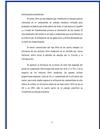 motores para automóviles.

      El motor Otto es una máquina que transforma la energía química

contenida en el combustible en energía mecánica utilizada para

propulsar un émbolo que actúa sobre una biela, la cual mueve el cigüeñal

y a través de transmisiones provoca el movimiento de las ruedas. El

funcionamiento del mismo es en base a explosiones que se producen en

su interior por la inflamación de los gases (aire y nafta) detonados por

un salto de chispa (bujías).


      El motor convencional del tipo Otto es de cuatro tiempos. La

eficiencia de los motores Otto modernos se ve limitada por varios

factores, entre otros la pérdida de energía por la fricción y la

refrigeración.


      En general, la eficiencia de un motor de este tipo depende del

grado de compresión. Esta proporción suele ser de 8 a 1 o 10 a 1 en la

mayoría   de     los   motores   Otto    modernos.   Se   pueden   utilizar

proporciones mayores, como de 12 a 1, aumentando así la eficiencia del

motor, pero este diseño requiere la utilización de combustibles de alto

índice de octano. La eficiencia media de un buen motor Otto es de un

20 a un 25%: sólo la cuarta parte de la energía calorífica se

transforma en energía mecánica.




                                    15
 