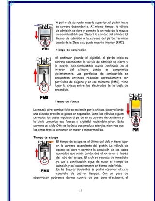 A partir de su punto muerto superior, el pistón inicia
                su carrera descendente. AI mismo tiempo, la válvula
                de admisión se abre y permite la entrada de la mezcla
                aire-combustible que Ilenará la cavidad del cilindro. El
                tiempo de admisión y la carrera del pistón terminan
                cuando éste Ilega a su punto muerto inferior (PMI).

                Tiempo de compresión

                Al continuar girando el cigüeñal, el pistón inicia su
                carrera ascendente; la válvula de admisión se cierra y
                la mezcla aire-combustible queda confinada en el
                interior   del   cilindro   donde    es    comprimida
                violentamente. Las partículas de combustible se
                encuentran entonces rodeadas apretadamente por
                partículas de oxígeno y en ese momento (PMS), tiene
                lugar la chispa entre los electrodos de la bujía de
                encendido.



                Tiempo de fuerza

La mezcla aire-combustible se enciende por la chispa, desarrollando
una elevada presión de gases en expansión. Como las válvulas siguen
cerradas, los gases impulsan al pistón en su carrera descendente y
la biela comunica esa fuerza al cigüeñal haciéndolo girar. Esta
carrera del ciclo Otto es la única que produce energía, mientras que
las otras tres la consumen en mayor o menor medida.

Tiempo de escape
               El tiempo de escape es el último del ciclo y tiene lugar
               en la carrera ascendente del pistón. La válvula de
               escape se abre y permite la expulsión de los gases
               quemados que serán conducidos al exterior a través
               del tubo del escape. El ciclo se reanuda de inmediato
               ya que a continuación sigue de nuevo el tiempo de
               admisión y así sucesivamente en forma indefinida.
               En las figuras siguientes se podrá observar el ciclo
               completo de cuatro tiempos. Con un poco de
observación podremos darnos cuenta de que para efectuarlo, el



                                   17
 