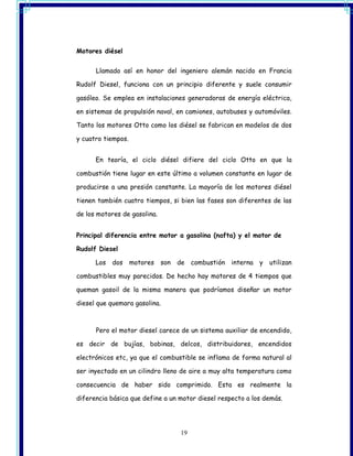Motores diésel


      Llamado así en honor del ingeniero alemán nacido en Francia

Rudolf Diesel, funciona con un principio diferente y suele consumir

gasóleo. Se emplea en instalaciones generadoras de energía eléctrica,

en sistemas de propulsión naval, en camiones, autobuses y automóviles.

Tanto los motores Otto como los diésel se fabrican en modelos de dos

y cuatro tiempos.


      En teoría, el ciclo diésel difiere del ciclo Otto en que la

combustión tiene lugar en este último a volumen constante en lugar de

producirse a una presión constante. La mayoría de los motores diésel

tienen también cuatro tiempos, si bien las fases son diferentes de las

de los motores de gasolina.


Principal diferencia entre motor a gasolina (nafta) y el motor de

Rudolf Diesel

      Los   dos     motores   son de combustión interna y      utilizan

combustibles muy parecidos. De hecho hay motores de 4 tiempos que

queman gasoil de la misma manera que podríamos diseñar un motor

diesel que quemara gasolina.



      Pero el motor diesel carece de un sistema auxiliar de encendido,

es decir de bujías, bobinas, delcos, distribuidores, encendidos

electrónicos etc, ya que el combustible se inflama de forma natural al

ser inyectado en un cilindro lleno de aire a muy alta temperatura como

consecuencia de haber sido comprimido. Esta es realmente la

diferencia básica que define a un motor diesel respecto a los demás.




                                   19
 