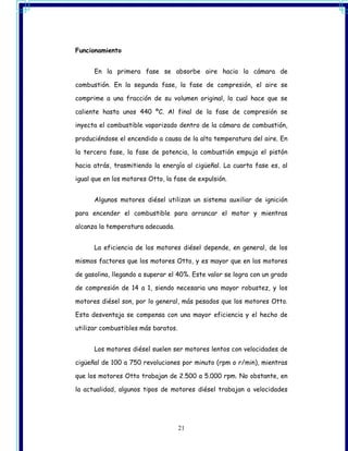 Funcionamiento


      En la primera fase se absorbe aire hacia la cámara de

combustión. En la segunda fase, la fase de compresión, el aire se

comprime a una fracción de su volumen original, lo cual hace que se

caliente hasta unos 440 ºC. Al final de la fase de compresión se

inyecta el combustible vaporizado dentro de la cámara de combustión,

produciéndose el encendido a causa de la alta temperatura del aire. En

la tercera fase, la fase de potencia, la combustión empuja el pistón

hacia atrás, trasmitiendo la energía al cigüeñal. La cuarta fase es, al

igual que en los motores Otto, la fase de expulsión.


      Algunos motores diésel utilizan un sistema auxiliar de ignición

para encender el combustible para arrancar el motor y mientras

alcanza la temperatura adecuada.


      La eficiencia de los motores diésel depende, en general, de los

mismos factores que los motores Otto, y es mayor que en los motores

de gasolina, llegando a superar el 40%. Este valor se logra con un grado

de compresión de 14 a 1, siendo necesaria una mayor robustez, y los

motores diésel son, por lo general, más pesados que los motores Otto.

Esta desventaja se compensa con una mayor eficiencia y el hecho de

utilizar combustibles más baratos.


      Los motores diésel suelen ser motores lentos con velocidades de

cigüeñal de 100 a 750 revoluciones por minuto (rpm o r/min), mientras

que los motores Otto trabajan de 2.500 a 5.000 rpm. No obstante, en

la actualidad, algunos tipos de motores diésel trabajan a velocidades




                                     21
 