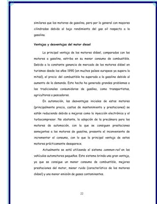 similares que los motores de gasolina, pero por lo general con mayores

cilindradas debido al bajo rendimiento del gas oil respecto a la

gasolina.


Ventajas y desventajas del motor diesel

      La principal ventaja de los motores diésel, comparados con los

motores a gasolina, estriba en su menor consumo de combustible.

Debido a la constante ganancia de mercado de los motores diésel en

turismos desde los años 1990 (en muchos países europeos ya supera la

mitad), el precio del combustible ha superado a la gasolina debido al

aumento de la demanda. Este hecho ha generado grandes problemas a

los tradicionales consumidores de gasóleo, como transportistas,

agricultores o pescadores.

      En automoción, las desventajas iniciales de estos motores

(principalmente precio, costos de mantenimiento y prestaciones) se

están reduciendo debido a mejoras como la inyección electrónica y el

turbocompresor. No obstante, la adopción de la precámara para los

motores de automoción, con la que se consiguen prestaciones

semejantes a los motores de gasolina, presenta el inconveniente de

incrementar el consumo, con lo que la principal ventaja de estos

motores prácticamente desaparece.

      Actualmente se está utilizando el sistema common-rail en los

vehículos automotores pequeños. Este sistema brinda una gran ventaja,

ya que se consigue un menor consumo de combustible, mejores

prestaciones del motor, menor ruido (característico de los motores

diésel) y una menor emisión de gases contaminantes.




                                 22
 