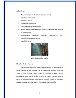 Aplicaciones

   •   Maquinaria agrícola (tractores, cosechadoras)

   •   Propulsión ferroviaria

   •   Propulsión marina

   •   Automóviles y camiones

   •   Vehículos de propulsión a oruga

   •   Grupos generadores de energía eléctrica (centrales eléctricas y

       de emergencia)

   •   Accionamiento       industrial        (bombas,   compresores,   etc.,

       especialmente de emergencia)

   •   Propulsión aérea




                        Vista de un motor marino



El motor de dos tiempos

       Con un diseño adecuado puede conseguirse que un motor Otto o

diésel funcione a dos tiempos, con un tiempo de potencia cada dos

fases en lugar de cada cuatro fases. La eficiencia de este tipo de

motores es menor que la de los motores de cuatro tiempos, pero al

necesitar sólo dos tiempos para realizar un ciclo completo, producen

más potencia que un motor cuatro tiempos del mismo tamaño.




                                        23
 