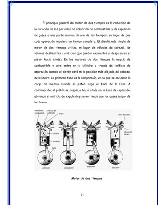 El principio general del motor de dos tiempos es la reducción de

la duración de los periodos de absorción de combustible y de expulsión

de gases a una parte mínima de uno de los tiempos, en lugar de que

cada operación requiera un tiempo completo. El diseño más simple de

motor de dos tiempos utiliza, en lugar de válvulas de cabezal, las

válvulas deslizantes u orificios (que quedan expuestos al desplazarse el

pistón hacia atrás). En los motores de dos tiempos la mezcla de

combustible y aire entra en el cilindro a través del orificio de

aspiración cuando el pistón está en la posición más alejada del cabezal

del cilindro. La primera fase es la compresión, en la que se enciende la

carga de mezcla cuando el pistón llega al final de la fase. A

continuación, el pistón se desplaza hacia atrás en la fase de explosión,

abriendo el orificio de expulsión y permitiendo que los gases salgan de

la cámara.




                           Motor de dos tiempos




                                  24
 