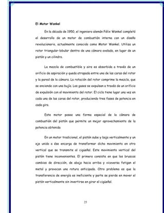 El Motor Wankel

      En la década de 1950, el ingeniero alemán Félix Wankel completó

el desarrollo de un motor de combustión interna con un diseño

revolucionario, actualmente conocido como Motor Wankel. Utiliza un

rotor triangular-lobular dentro de una cámara ovalada, en lugar de un

pistón y un cilindro.


      La mezcla de combustible y aire es absorbida a través de un

orificio de aspiración y queda atrapada entre una de las caras del rotor

y la pared de la cámara. La rotación del rotor comprime la mezcla, que

se enciende con una bujía. Los gases se expulsan a través de un orificio

de expulsión con el movimiento del rotor. El ciclo tiene lugar una vez en

cada una de las caras del rotor, produciendo tres fases de potencia en

cada giro.


      Este motor posee una forma especial de la cámara de

combustión del pistón que permite un mejor aprovechamiento de la

potencia obtenida


      En un motor tradicional, el pistón sube y baja verticalmente y un

eje unido a ése encarga de transformar dicho movimiento en otro

vertical que se transmite al cigüeñal. Este movimiento vertical del

pistón tiene inconvenientes. El primero consiste en que los bruscos

cambios de dirección, de abajo hacia arriba y viceversa fatigan el

metal y provocan una rotura anticipada. Otro problema es que la

transferencia de energía es ineficiente y parte se pierde en mover el

pistón verticalmente sin invertirse en girar el cigüeñal.




                                    25
 