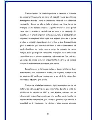 El motor Wankel fue diseñado para que la fuerza de la explosión

se empleara íntegramente en mover el cigüeñal y para que utilizara

menos partes móviles. Consta de una cavidad curva que es la cámara de

combustión, dentro de ella se halla el pistón, que tiene forma de

triángulo con los bordes cóncavos. La parte interior de dicho pistón

tiene una circunferencia dentada que va unida a un engranaje del

cigüeñal. Al ir girando el pistón en la cavidad, toma el combustible en

un punto y lo comprime hasta llegar a un segundo punto en el que se

produce la explosión siguiendo con el giro, llega al área de expulsión de

gases al exterior, ya a continuación vuelve a admitir combustible. Se

puede Considerar por tanto como un motor de explosión de cuatro

tiempos. Dado que el pistón tiene forma triangular, puede entenderse

como si fueran tres pistones separados, cada uno en una fase cada vez.

La energía se emplea en mover circularmente el pistón y los cambios

bruscos de movimiento se reducen en gran medida.


      Con este motor se ha llegado, incluso, a doblar la Potencia de un

motor normal, pero problemas de diseño y de desgaste, en especial de

las esquinas del pistón que rozaban con la pared de la cámara han

impedido su difusión a gran escala.


      El motor de Wankel es compacto y ligero en comparación con los

motores de pistones, por lo que ganó importancia durante la crisis del

petróleo en las décadas de 1970 y 1980. Además, funciona casi sin

vibraciones y su sencillez mecánica permite una fabricación barata. No

requiere mucha refrigeración, y su centro de gravedad bajo aumenta la

seguridad en la conducción. No obstante salvo algunos ejemplos




                                      26
 