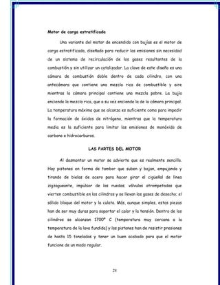 Motor de carga estratificada

      Una variante del motor de encendido con bujías es el motor de

carga estratificada, diseñado para reducir las emisiones sin necesidad

de un sistema de recirculación de los gases resultantes de la

combustión y sin utilizar un catalizador. La clave de este diseño es una

cámara de combustión doble dentro de cada cilindro, con una

antecámara que contiene una mezcla rica de combustible y aire

mientras la cámara principal contiene una mezcla pobre. La bujía

enciende la mezcla rica, que a su vez enciende la de la cámara principal.

La temperatura máxima que se alcanza es suficiente como para impedir

la formación de óxidos de nitrógeno, mientras que la temperatura

media es la suficiente para limitar las emisiones de monóxido de

carbono e hidrocarburos.


                      LAS PARTES DEL MOTOR

      Al desmontar un motor se advierte que es realmente sencillo.

Hay pistones en forma de tambor que suben y bajan, empujando y

tirando de bielas de acero para hacer girar el cigüeñal de línea

zigzagueante, impulsor de las ruedas; válvulas atrompetadas que

vierten combustible en los cilindros y se llevan los gases de desecho; el

sólido bloque del motor y la culata. Más, aunque simples, estas piezas

han de ser muy duras para soportar el calor y la tensión. Dentro de los

cilindros se alcanzan 1700º C (temperatura muy cercana a la

temperatura de la lava fundida) y los pistones han de resistir presiones

de hasta 15 toneladas y tener un buen acabado para que el motor

funcione de un modo regular.




                                   28
 
