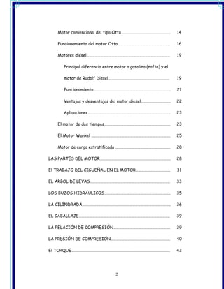 Motor convencional del tipo Otto……………………………………………..           14

   Funcionamiento del motor Otto………………………………………………..             16

   Motores diésel………………………………………………………………………………                  19

      Principal diferencia entre motor a gasolina (nafta) y el

      motor de Rudolf Diesel…………………………………………………………               19

      Funcionamiento………………………………………………………………………..                21

      Ventajas y desventajas del motor diesel…………………………..        22

      Aplicaciones……………………………………………………………………………..                23

   El motor de dos tiempos……………………………………………………………..              23

   El Motor Wankel ………………………………………………………………………….                 25

   Motor de carga estratificada …………………………………………………..            28

LAS PARTES DEL MOTOR………………………………………………………………….                   28

El TRABAJO DEL CIGÜEÑAL EN EL MOTOR……………………………….                 31

EL ÁRBOL DE LEVAS…………………………………………………………………………..                  33

LOS BUZOS HIDRÁULICOS……………………………………………………………..                   35

LA CILINDRADA…………………………………………………………………………………..                   36

EL CABALLAJE……………………………………………………………………………………..                   39

LA RELACIÓN DE COMPRESIÓN…………………………………………………….                   39

LA PRESIÓN DE COMPRESIÓN……………………………………………………….                   40

El TORQUE…………………………………………………………………………………………….                    42




                                 2
 