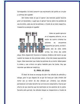 Corresponde a la biela convertir ese movimiento del pistón en circular

y continuo del cigüeñal.

      Del mismo modo en que al operar una manivela puede hacerse

girar un mecanismo, o igual que al aplicar fuerza sobre los pedales de

una bicicleta, cada uno de los pistones, a través de su biela respectiva,

transmite su energía al cigüeñal.



                                               Como se puede apreciar

                                         en el esquema anterior, en un

                                         motor de cuatro cilindros los

                                         pistones     se     encuentran

                                         dispuestos por pares, es decir,

                                         cuando dos de ellos están

                                         arriba, los otros dos están

abajo. Esta disposición favorece el balance dinámico del motor ya que

cuando las masas de dos pistones suben, otras dos masas equivalentes

bajan. Cabe mencionar que todos los pistones de un motor deben pesar

lo mismo y ese criterio se aplica también para las bielas. Hay que

recordar que debe ser simétrico.

                           EL ÁRBOL DE LEVAS

      El árbol de levas se encarga de abrir las válvulas de admisión y

escape, para lo que dispone de un par de levas por cada cilindro del

motor (en un motor de dos válvulas por cilindro). Las válvulas

permanecen cerradas durante las carreras de compresión y fuerza por

efecto de sus resortes que las mantienen en los asientos de la culata.

Durante este periodo, las válvulas disipan su temperatura a través de




                                    33
 