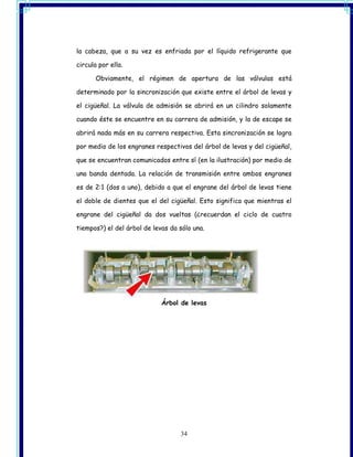 la cabeza, que a su vez es enfriada por el líquido refrigerante que

circula por ella.

       Obviamente, el régimen de apertura de las válvulas está

determinado por la sincronización que existe entre el árbol de levas y

el cigüeñal. La válvula de admisión se abrirá en un cilindro solamente

cuando éste se encuentre en su carrera de admisión, y la de escape se

abrirá nada más en su carrera respectiva. Esta sincronización se logra

por medio de los engranes respectivos del árbol de levas y del cigüeñal,

que se encuentran comunicados entre sí (en la ilustración) por medio de

una banda dentada. La relación de transmisión entre ambos engranes

es de 2:1 (dos a uno), debido a que el engrane del árbol de levas tiene

el doble de dientes que el del cigüeñal. Esto significa que mientras el

engrane del cigüeñal da dos vueltas (¿recuerdan el ciclo de cuatro

tiempos?) el del árbol de levas da sólo una.




                             Árbol de levas




                                   34
 