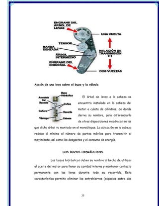 Acción de una leva sobre el buzo y la válvula



                                      El árbol de levas a la cabeza se

                                   encuentra instalado en la cabeza del

                                   motor o culata de cilindros, de donde

                                   deriva su nombre, para diferenciarlo

                                   de otras disposiciones mecánicas en las

que dicho árbol va montado en el monobloque. La ubicación en la cabeza

reduce al mínimo el número de partes móviles para transmitir el

movimiento, así como los desgastes y el consumo de energía.



                     LOS BUZOS HIDRÁULICOS

             Los buzos hidráulicos deben su nombre al hecho de utilizar

el aceite del motor para llenar su cavidad interna y mantener contacto

permanente     con   las   levas   durante   todo   su   recorrido.   Esta

característica permite eliminar los entrehierros (espacios entre dos




                                     35
 