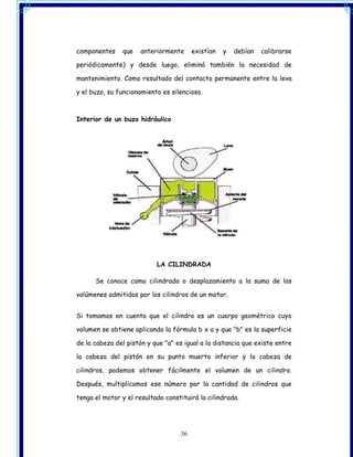 componentes    que    anteriormente     existían   y   debían   calibrarse

periódicamente) y desde luego, eliminó también la necesidad de

mantenimiento. Como resultado del contacto permanente entre la leva

y el buzo, su funcionamiento es silencioso.



Interior de un buzo hidráulico




                           LA CILINDRADA

      Se conoce como cilindrada o desplazamiento a la suma de los

volúmenes admitidos por los cilindros de un motor.


Si tomamos en cuenta que el cilindro es un cuerpo geométrico cuyo

volumen se obtiene aplicando la fórmula b x a y que "b" es la superficie

de la cabeza del pistón y que "a" es igual a la distancia que existe entre

la cabeza del pistón en su punto muerto inferior y la cabeza de

cilindros, podemos obtener fácilmente el volumen de un cilindro.

Después, multiplicamos ese número por la cantidad de cilindros que

tenga el motor y el resultado constituirá la cilindrada.




                                   36
 