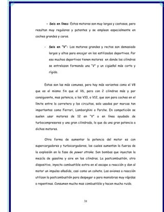 - Seis en línea: Estos motores son muy largos y costosos, pero

resultan muy regulares y potentes y se emplean especialmente en

coches grandes y caros.


      -    Seis en “V”: Los motores grandes y rectos son demasiado

           largos y altos para encajar en los estilizados deportivos. Por

           eso muchos deportivos tienen motores en donde los cilindros

           se entrelazan formando una “V” y un cigüeñal más corto y

           rígido.



      Estas son las más comunes, pero hay más variantes como el V8

que es el mismo fin que el V6, pero con 2 cilindros más y por

consiguiente, mas potencia, o los V10, o V12, que son para coches en el

límite entre la carretera y los circuitos, solo usados por marcas tan

importantes como Ferrari, Lamborghini o Porche. En competición se

suelen usar      motores   de 12   en “V”    o   en línea   ayudado de

turbocompresores y una gran cilindrada, lo que da una gran potencia a

dichos motores.


      Otra forma de aumentar la potencia del motor es con

supercargadores y turbocargadores, los cuales aumentan la fuerza de

la explosión en la fase de power stroke. Son bombas que inyectan la

mezcla de gasolina y aire en los cilindros. La postcombustión, otro

dispositivo, inyecta combustible extra en el escape a reacción y dan al

motor un impulso añadido, casi como un cohete. Los aviones a reacción

utilizan la postcombustión para despegar o para maniobras muy rápidas

o repentinas. Consumen mucho mas combustible y hacen mucho ruido.




                                    38
 