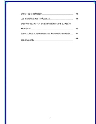 ORDEN DE ENCENDIDO…………………………………………………………………….     43

LOS MOTORES MULTIVÁLVULAS………………………………………………….     44

EFECTOS DEL MOTOR DE EXPLOSIÓN SOBRE EL MEDIO

AMBIENTE…………………………………………………………………………………………….      46

SOLUCIONES ALTERNATIVAS AL MOTOR DE TÉRMICO……..   47

                                                  49
BIBLIOGRAFÍA…………………………………………………………………………………….




                          3
 