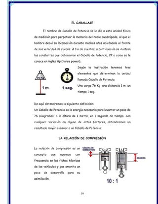 EL CABALLAJE

       El nombre de Caballo de Potencia se le dio a esta unidad física

de medición para perpetuar la memoria del noble cuadrúpedo, al que el

hombre debió su locomoción durante muchos años ubicándolo al frente

de sus vehículos de ruedas. A fin de cuentas, a continuación se ilustran

las constantes que determinan el Caballo de Potencia, CP o como se le

conoce en inglés Hp (horse power).

                                    Según la ilustración tenemos tres

                                    elementos que determinan la unidad

                                    llamada Caballo de Potencia:

                                    Una carga 76 Kg una distancia 1 m un

                                    tiempo 1 seg.



De aquí obtendremos la siguiente definición:

Un Caballo de Potencia es la energía necesaria para levantar un peso de

76 kilogramos, a la altura de 1 metro, en 1 segundo de tiempo. Con

cualquier variación en alguno de estos factores, obtendremos un

resultado mayor o menor a un Caballo de Potencia.


                     LA RELACIÓN DE COMPRESIÓN


La relación de compresión es un

concepto       que    aparece      con

frecuencia en las fichas técnicas

de los vehículos y que amerita un

poco   de      desarrollo   para    su

asimilación.




                                         39
 