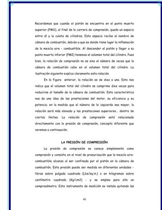 Recordemos que cuando el pistón se encuentra en el punto muerto

superior (PMS), al final de la carrera de compresión, queda un espacio

entre él y la culata de cilindros. Este espacio recibe el nombre de

cámara de combustión, debido a que es donde tiene lugar la inflamación

de la mezcla aire - combustible. Al descender el pistón y llegar a su

punto muerto inferior (PMI) tenemos el volumen total del cilindro. Pues

bien, la relación de compresión no es sino el número de veces que la

cámara de combustión cabe en el volumen total del cilindro. La

ilustración siguiente explica claramente esta relación.

      En la figura     anterior, la relación es de diez a uno. Esto nos

indica que el volumen total del cilindro se comprime diez veces para

reducirse al tamaño de la cámara de combustión. Esta característica

nos da una idea de las prestaciones del motor, su eficiencia y su

potencia; en la medida que el número de la izquierda sea mayor, la

relación será más elevada y las prestaciones superiores... dentro de

ciertos    límites.   La   relación   de     compresión    está   relacionada

directamente con la presión de compresión, concepto diferente que

veremos a continuación.



                      LA PRESIÓN DE COMPRESIÓN

      La    presión   de   compresión       se   conoce   simplemente    como

compresión y consiste en el nivel de presurización que la mezcla aire-

combustible alcanza al ser confinada por el pistón en la cámara de

combustión. Esta presión puede ser medida en diferentes unidades -

libras sobre pulgada cuadrada (Lbs/sq.in.) o en kilogramos sobre

centímetro     cuadrado    (Kg/cm2)     -    y   se   emplea   para   ello   un

compresómetro. Este instrumento de medición se instala quitando las



                                      40
 
