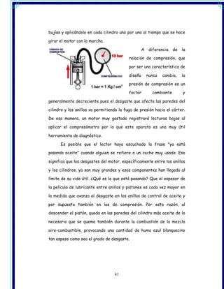 bujías y aplicándolo en cada cilindro uno por uno al tiempo que se hace

girar el motor con la marcha.

                                                    A    diferencia   de   la

                                           relación de compresión, que

                                           por ser una característica de

                                           diseño       nunca   cambia,    la

                                           presión de compresión es un

                                           factor         cambiante        y

generalmente decreciente pues el desgaste que afecta las paredes del

cilindro y los anillos va permitiendo la fuga de presión hacia el cárter.

De esa manera, un motor muy gastado registrará lecturas bajas al

aplicar el compresómetro por lo que este aparato es una muy útil

herramienta de diagnóstico.

      Es posible que el lector haya escuchado la frase "ya está

pasando aceite" cuando alguien se refiere a un coche muy usado. Eso

significa que los desgastes del motor, específicamente entre los anillos

y los cilindros, ya son muy grandes y esos componentes han llegado al

límite de su vida útil. ¿Qué es lo que está pasando? Que el espesor de

la película de lubricante entre anillos y pistones es cada vez mayor en

la medida que avanza el desgaste en los anillos de control de aceite y

por supuesto también en los de compresión. Por esta razón, al

descender el pistón, queda en las paredes del cilindro más aceite de lo

necesario que se quema también durante la combustión de la mezcla

aire-combustible, provocando una cantidad de humo azul blanquecino

tan espeso como sea el grado de desgaste.




                                   41
 