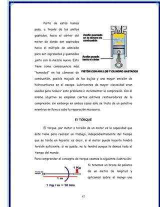 Parte de estos humos

pasa, a través de los anillos

gastados, hacia el cárter del

motor de donde son aspirados

hacia el múltiple de admisión

para ser ingresados y quemados

junto con la mezcla nueva. Esto

tiene como consecuencia más

"humedad" en las cámaras de

combustión, posible mojado de las bujías y una mayor emisión de

hidrocarburos en el escape. Lubricantes de mayor viscosidad eran

usados para reducir este problema e incrementar la compresión. Con el

mismo objetivo se emplean ciertos aditivos restauradores de la

compresión; sin embargo en ambos casos sólo se trata de un paliativo

mientras se lleva a cabo la reparación necesaria.


                              El TORQUE

      El torque, par motor o torsión de un motor es la capacidad que

éste tiene para realizar un trabajo, independientemente del tiempo

que se tarde en hacerlo; es decir, si el motor puede hacerlo tendrá

torsión suficiente, si no puede, no la tendrá aunque le demos todo el

tiempo del mundo.

Para comprender el concepto de torque veamos la siguiente ilustración:

                                        Si tenemos un brazo de palanca

                                        de un metro de longitud y

                                        aplicamos sobre el mango una




                                   42
 