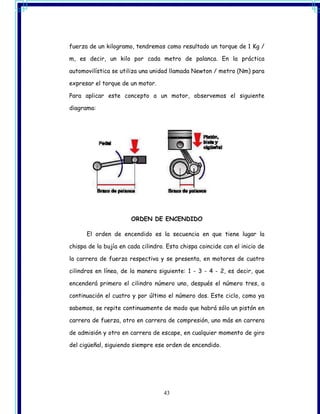 fuerza de un kilogramo, tendremos como resultado un torque de 1 Kg /

m, es decir, un kilo por cada metro de palanca. En la práctica

automovilística se utiliza una unidad llamada Newton / metro (Nm) para

expresar el torque de un motor.

Para aplicar este concepto a un motor, observemos el siguiente

diagrama:




                       ORDEN DE ENCENDIDO

      El orden de encendido es la secuencia en que tiene lugar la

chispa de la bujía en cada cilindro. Esta chispa coincide con el inicio de

la carrera de fuerza respectiva y se presenta, en motores de cuatro

cilindros en línea, de la manera siguiente: 1 - 3 - 4 - 2, es decir, que

encenderá primero el cilindro número uno, después el número tres, a

continuación el cuatro y por último el número dos. Este ciclo, como ya

sabemos, se repite continuamente de modo que habrá sólo un pistón en

carrera de fuerza, otro en carrera de compresión, uno más en carrera

de admisión y otro en carrera de escape, en cualquier momento de giro

del cigüeñal, siguiendo siempre ese orden de encendido.




                                   43
 
