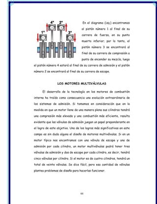 En el diagrama (izq.) encontramos

                                    al pistón número 1 al final de su

                                    carrera de fuerza, en su punto

                                    muerto inferior; por lo tanto, el

                                    pistón número 3 se encontrará al

                                    final de su carrera de compresión a

                                    punto de encender su mezcla, luego

el pistón número 4 estará al final de su carrera de admisión y el pistón

número 2 se encontrará al final de su carrera de escape.



                  LOS MOTORES MULTIVÁLVULAS

      El desarrollo de la tecnología en los motores de combustión

interna ha traído como consecuencia una evolución extraordinaria de

los sistemas de admisión. Si tomamos en consideración que en la

medida en que un motor llene de una manera plena sus cilindros tendrá

una compresión más elevada y una combustión más eficiente, resulta

evidente que las válvulas de admisión juegan un papel preponderante en

el logro de este objetivo. Uno de los logros más significativos en este

campo es sin duda alguna el diseño de motores multiválvulas. Si en un

motor típico nos encontramos con una válvula de escape y una de

admisión por cada cilindro, un motor multiválvulas podrá tener tres

válvulas de admisión y dos de escape por cada cilindro, es decir, tendrá

cinco válvulas por cilindro. Si el motor es de cuatro cilindros, tendrá un

total de veinte válvulas. Se dice fácil, pero esa cantidad de válvulas

plantea problemas de diseño para hacerlas funcionar.




                                   44
 