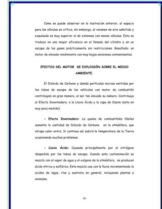 Como se puede observar en la ilustración anterior, el espacio

para las válvulas es crítico, sin embargo, el volumen de aire admitido y

expulsado es muy superior al de sistemas con menos válvulas. Esto se

traduce en una mayor eficiencia en el llenado del cilindro y en un

escape de los gases prácticamente sin restricciones. Resultado: un

motor de elevado rendimiento con muy bajas emisiones contaminantes.



    EFECTOS DEL MOTOR DE EXPLOSIÓN SOBRE EL MEDIO

                              AMBIENTE.


      El Dióxido de Carbono y demás partículas nocivas emitidas por

los tubos de escape de los vehículos con motor de combustión

contribuyen en gran manera, al ser tan elevado su número. Contribuye

al Efecto Invernadero, a la Lluvia Ácida y la capa de Ozono (esta en

muy poca medida):


      - Efecto Invernadero: La quema de combustibles fósiles

aumenta la cantidad de Dióxido de Carbono         en la atmósfera, que

atrapa calor extra. Si continua así subirá la temperatura de la Tierra

ocasionando muchos problemas.


      -     Lluvia   Ácida: Causada principalmente por el nitrógeno

despedido por los tubos de escape. Cuando esta contaminación se

mezcla con el vapor de agua y el oxígeno de la atmósfera, se producen

ácido nítrico y sulfúrico. Esta mezcla cae con la lluvia incrementando la

acidez de lagos, ríos y sustrato en general, incluyendo plantas y

animales.




                                   46
 