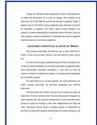 Aunque los vehículos tienen obligación de tener catalizadores en

la salida del silenciador en el tubo de escape, esta medida no es

suficiente. En el año 2000 se quitará del mercado la gasolina “super” y

pasará a ser la “Sin Plomo” la única disponible para vehículos con motor

de explosión. La gasolina “Sin Plomo” aporta menos energía al no

producir la misma intensidad de la explosión dentro del motor, pero es

más ecológica y menos contaminante. Tendremos que realizar pequeñas

modificaciones en el motor para adaptarlo.


        SOLUCIONES ALTERNATIVAS AL MOTOR DE TÉRMICO:

       Hay diversas soluciones alternativas que o bien modifican al

motor, o bien no es un motor térmico, sino uno eléctrico, solar, eólico,

etc.

       En este final de siglo se plantean nuevos retos al automóvil: por

un lado se intenta mantener el nivel de prestaciones conseguidas hasta

ahora (Comodidad, velocidad, autonomía...), y por otro se trata de

reducir al máximo el consumo de energía, y la contaminación ocasionada

por la emisión de gases.

       El coche eléctrico es, en este sentido, una clara alternativa. Se

están creando prototipos de vehículos impulsados por motores

eléctricos.

       Una alternativa es el motor con partes de cerámica en lugar de

aleaciones. El motor cerámico dura 10 veces más porque el desgaste es

prácticamente nulo. No necesita refrigeración ni lubricación del motor

porque es capaz de trabajar a más altas temperaturas sin fugas de

calor. Aprovecha mucho mejor la energía porque la combustión es

perfecta, produciendo mejores prestaciones con menos consumo y sin



                                   47
 
