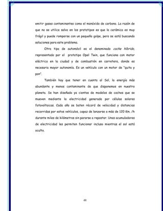 emitir gases contaminantes como el monóxido de carbono. La razón de

que no se utilice salvo en los prototipos es que la cerámica es muy

frágil y puede romperse con un pequeño golpe, pero se está buscando

soluciones para este problema.

        Otro tipo de automóvil es el denominado coche híbrido,

representado por el    prototipo Opel Twin, que funciona con motor

eléctrico en la ciudad y de combustión en carretera, donde es

necesaria mayor autonomía. Es un vehículo con un motor de “quita y

pon”.

        También hay que tener en cuenta al Sol, la energía más

abundante y menos contaminante de que disponemos en nuestro

planeta. Se han diseñado ya cientos de modelos de coches que se

mueven mediante la electricidad generada por células solares

fotovoltaicas. Cada año se baten récord de velocidad y distancias

recorridas por estos vehículos, capaz de lanzarse a más de 120 Km. /h

durante miles de kilómetros sin pararse a repostar. Unos acumuladores

de electricidad les permiten funcionar incluso mientras el sol está

oculto.




                                 48
 
