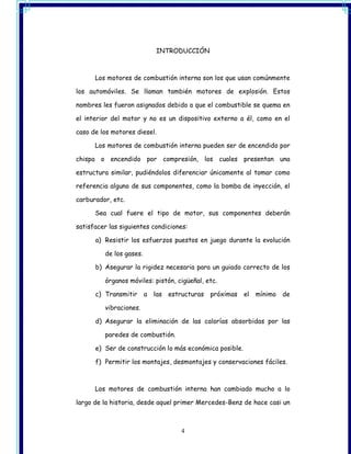 INTRODUCCIÓN



      Los motores de combustión interna son los que usan comúnmente

los automóviles. Se llaman también motores de explosión. Estos

nombres les fueron asignados debido a que el combustible se quema en

el interior del motor y no es un dispositivo externo a él, como en el

caso de los motores diesel.

      Los motores de combustión interna pueden ser de encendido por

chispa o encendido por compresión, los cuales presentan una

estructura similar, pudiéndolos diferenciar únicamente al tomar como

referencia alguno de sus componentes, como la bomba de inyección, el

carburador, etc.

      Sea cual fuere el tipo de motor, sus componentes deberán

satisfacer las siguientes condiciones:

      a) Resistir los esfuerzos puestos en juego durante la evolución

         de los gases.

      b) Asegurar la rigidez necesaria para un guiado correcto de los

         órganos móviles: pistón, cigüeñal, etc.

      c) Transmitir      a   las estructuras   próximas   el   mínimo de

         vibraciones.

      d) Asegurar la eliminación de las calorías absorbidas por las

         paredes de combustión.

      e) Ser de construcción lo más económica posible.

      f) Permitir los montajes, desmontajes y conservaciones fáciles.



      Los motores de combustión interna han cambiado mucho a lo

largo de la historia, desde aquel primer Mercedes-Benz de hace casi un



                                     4
 
