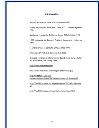 BIBLIOGRAFÍA



-   Sobre 2 y 4 ruedas. Huck Scarry. Montena 1982.

-   Nueva enciclopedia Larousse. Tomo XIII. Planeta-Agostini
    1981.

-   Medios de transporte. Guillermo Solana. El País/Altea 1994.

-   1.000 imágenes de Ferrari. Frederìc Parmentier. Altorrey
    1996.

-   El Gran Libro de la Consulta. El País/Altea 1995.

-   Tecnología 3º de E.S.O. Editorial S.M. 1996.

-   Diversas revistas de Motor (Auto-Sport, Solo Moto, Motor
    16, Auto-verde,) de 1998 y 1999.

-   http://www.todomotores.cl

-   www.conducircolombia.com/images/motor10seg.jpg

-   http://pitstop-f1.net/wp-
    content/uploads/2008/06/esquema-motor-4-tiempos.gif

-   http://jar502.iespana.es/imagenes/motor%20de%20gasolina
    .gif

-   http://jar502.iespana.es/paginas/cochesaviones.html




                             49
 