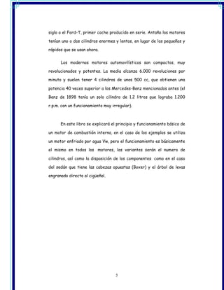 siglo o el Ford-T, primer coche producido en serie. Antaño los motores

tenían uno o dos cilindros enormes y lentos, en lugar de los pequeños y

rápidos que se usan ahora.


      Los modernos motores automovilísticos son compactos, muy

revolucionados y potentes. La media alcanza 6.000 revoluciones por

minuto y suelen tener 4 cilindros de unos 500 cc, que obtienen una

potencia 40 veces superior a los Mercedes-Benz mencionados antes (el

Benz de 1898 tenía un solo cilindro de 1.2 litros que lograba 1.200

r.p.m. con un funcionamiento muy irregular).



      En este libro se explicará el principio y funcionamiento básico de

un motor de combustión interna, en el caso de los ejemplos se utiliza

un motor enfriado por agua Vw, pero el funcionamiento es básicamente

el mismo en todos los motores, las variantes serán el numero de

cilindros, así como la disposición de los componentes como en el caso

del sedán que tiene las cabezas opuestas (Boxer) y el árbol de levas

engranado directo al cigüeñal.




                                   5
 