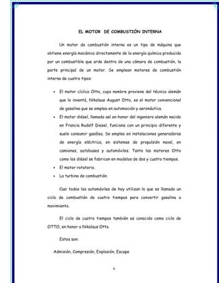 EL MOTOR DE COMBUSTIÓN INTERNA


       Un motor de combustión interna es un tipo de máquina que

obtiene energía mecánica directamente de la energía química producida

por un combustible que arde dentro de una cámara de combustión, la

parte principal de un motor. Se emplean motores de combustión

interna de cuatro tipos:


   •   El motor cíclico Otto, cuyo nombre proviene del técnico alemán

       que lo inventó, Nikolaus August Otto, es el motor convencional

       de gasolina que se emplea en automoción y aeronáutica.

   •   El motor diésel, llamado así en honor del ingeniero alemán nacido

       en Francia Rudolf Diesel, funciona con un principio diferente y

       suele consumir gasóleo. Se emplea en instalaciones generadoras

       de energía eléctrica, en sistemas de propulsión naval, en

       camiones, autobuses y automóviles. Tanto los motores Otto

       como los diésel se fabrican en modelos de dos y cuatro tiempos.

   •   El motor rotatorio.

   •   La turbina de combustión.


       Casi todos los automóviles de hoy utilizan lo que es llamado un

ciclo de combustión de cuatro tiempos para convertir gasolina a

movimiento.


       El ciclo de cuatro tiempos también es conocido como ciclo de

OTTO, en honor a Nikolaus Otto.


       Estos son:


   Admisión, Compresión, Explosión, Escape



                                   6
 