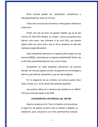 Estos motores pueden ser,          básicamente,    atmosféricos o

sobrealimentados por medio de un turbo.


      Todos ellos con inyección electrónica. Atrás quedó el sistema de

carburación.


      Existe otro tipo de motor de gasolina: Wankel, que es de tipo

rotativo. En 1936 Félix Wankel -su creador-, obtuvo una patente para

fabricar este motor, muy diferente al de ciclo Otto, que durante

algunos años tuvo cierto éxito. Hoy en día su presencia es más bien

testimonial (algún Mitsubishi).


      Como combustible alternativo a la gasolina está el gasoil con sus

motores DIESEL, inventados por el ingeniero alemán Rudolf Diesel, hoy

en día todos sobrealimentados por uno o varios turbos.


      Actualmente se están ensayando alternativas con motores

híbridos. Se trata de adjuntar al motor de gasolina otro de hidrógeno o

eléctrico, para ahorrar combustible, y por ser más ecológicos.


      Por la disposición de sus cilindros, los motores pueden llevar

estos: en línea, en V, en W y Boxer (horizontales opuestos).


      Una auténtica Biblia de la mecánica del automóvil es el ARIAS-

PAZ, gran referente desde el año 1940.

            ANTECEDENTES HISTÓRICOS DEL MOTOR


      Desde su presencia en la Tierra, el hombre se ha movido por

la superficie del planeta, primero como un nómada y después, ya

establecido, para comunicarse con otros asentamientos humanos.



                                   7
 