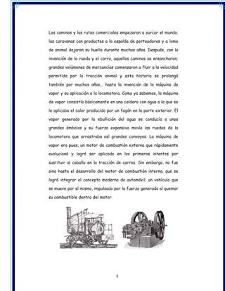 Los caminos y las rutas comerciales empezaron a surcar el mundo;

las caravanas con productos a la espalda de porteadores y a lomo

de animal dejaron su huella durante muchos años. Después, con la

invención de la rueda y el carro, aquellos caminos se ensancharon;

grandes volúmenes de mercancías comenzaron a fluir a la velocidad

permitida por la tracción animal y esta historia se prolongó

también por muchos años... hasta la invención de la máquina de

vapor y su aplicación a la locomotora. Como ya sabemos, la máquina

de vapor consistía básicamente en una caldera con agua a la que se

le aplicaba el calor producido por un fogón en la parte exterior. El

vapor generado por la ebullición del agua se conducía a unos

grandes émbolos y su fuerza expansiva movía las ruedas de la

locomotora que arrastraba así grandes convoyes. La máquina de

vapor era pues, un motor de combustión externa que rápidamente

evolucionó y logró ser aplicado en los primeros intentos por

sustituir al caballo en la tracción de carros. Sin embargo, no fue

sino hasta el desarrollo del motor de combustión interna, que se

logró integrar el concepto moderno de automóvil; un vehículo que

se mueve por sí mismo, impulsado por la fuerza generada al quemar

su combustible dentro del motor.




                                   8
 