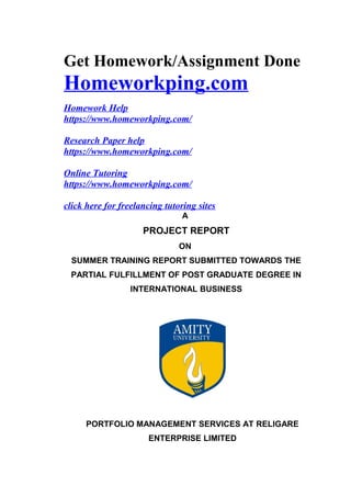 Get Homework/Assignment Done
Homeworkping.com
Homework Help
https://www.homeworkping.com/
Research Paper help
https://www.homeworkping.com/
Online Tutoring
https://www.homeworkping.com/
click here for freelancing tutoring sites
A
PROJECT REPORT
ON
SUMMER TRAINING REPORT SUBMITTED TOWARDS THE
PARTIAL FULFILLMENT OF POST GRADUATE DEGREE IN
INTERNATIONAL BUSINESS
PORTFOLIO MANAGEMENT SERVICES AT RELIGARE
ENTERPRISE LIMITED
 