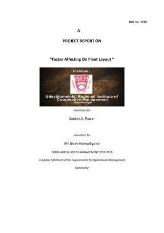Roll No: 1729
A
PROJECT REPORT ON
“Factor Affecting On Plant Layout ”
Submitted By:
Sanket.A. Pawar
Submitted To:
Mr.Nirav Halwadiya sir
PGDM AGRI BUSINESS MANAGEMENT 2017-2019
In partial fulfillment of the requirements for Operational Management
(Semester2)
 