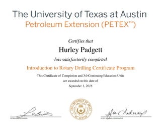 Certifies that
Hurley Padgett
has satisfactorily completed
Introduction to Rotary Drilling Certificate Program
This Certificate of Completion and 3.0 Continuing Education Units
are awarded on this date of
September 1, 2016
Powered by TCPDF (www.tcpdf.org)
 