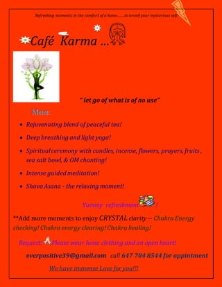 Refreshing moments in the comfort of a home…….to unveil your mysterious self!
Café Karma …
“ let go of what is of no use”
 Rejuvenating blend of peaceful tea!
 Deep breathing and light yoga!
 Spiritualceremony with candles, incense, flowers, prayers, fruits ,
sea salt bowl, & OM chanting!
 Intense guidedmeditation!
 Shava Asana - the relaxing moment!
Yummy refreshment !
**Add more moments to enjoy CRYSTAL clarity -- Chakra Energy
checking! Chakra energy clearing! Chakra healing!
Request: Please wear loose clothing and an open heart!
everpositive39@gmail.com call 647 704 8544 for appintment
We have immense Love for you!!!
 