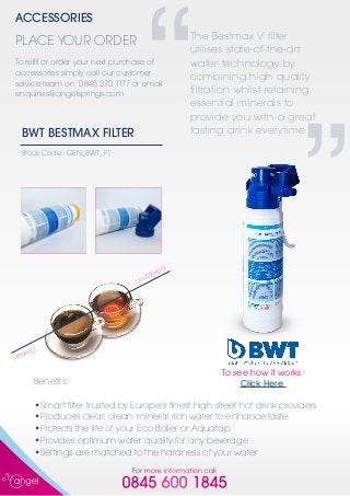 For more information call
0845 600 1845
BWT BESTMAX FILTER
Stock Code : GEN_BWT_F1
Benefits:
•	Smart filter trusted by Europe’s finest high street hot drink providers
•	Produces clear, clean, mineral rich water to enhance taste
•	Protects the life of your Eco Boiler or Aquatap
•	Provides optimum water quality for any beverage
•	Settings are matched to the hardness of your water
Filtered
Un-filtered
The Bestmax V filter
utilises state-of-the-art
water technology by
combining high quality
filtration whilst retaining
essential minerals to
provide you with a great
tasting drink everytime.
“
”
ACCESSORIES
To refill or order your next purchase of
accessories simply call our customer
service team on 0845 370 1177 or email
enquiries@angelsprings.com
PLACE YOUR ORDER
To see how it works
Click Here
 