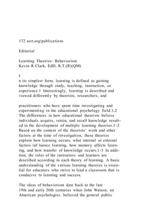 172 asrt.org/publications
Editorial
Learning Theories: Behaviorism
Kevin R Clark, EdD, R.T.(R)(QM)
I
n its simplest form, learning is defined as gaining
knowledge through study, teaching, instruction, or
experience.1 Interestingly, learning is described and
viewed differently by theorists, researchers, and
practitioners who have spent time investigating and
experimenting in the educational psychology field.1,2
The differences in how educational theorists believe
individuals acquire, retain, and recall knowledge result-
ed in the development of multiple learning theories.1-3
Based on the context of the theorists’ work and other
factors at the time of investigation, these theories
explain how learning occurs, what internal or external
factors inf luence learning, how memory affects learn-
ing, and how transfer of knowledge occurs.1-3 In addi-
tion, the roles of the instructors and learners are
described according to each theory of learning. A basic
understanding of the various learning theories is essen-
tial for educators who strive to lead a classroom that is
conducive to learning and success.
The ideas of behaviorism date back to the late
19th and early 20th centuries when John Watson, an
American psychologist, believed the general public
 