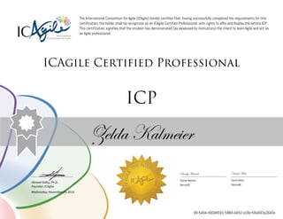 Ahmed Sidky, Ph.D.
Founder, ICAgile
The International Consortium for Agile (ICAgile) hereby certifies that, having successfully completed the requirements for this
certification, the holder shall be recognized as an ICAgile Certified Professional, with rights to affix and display the letters ICP.
This certification signifies that the student has demonstrated (as assessed by instructors) the intent to learn Agile and act as
an Agile professional.
ICAgile Certified Professional
ICP
Zelda Kalmeier
Sandy Mamoli David Mole
Sandy Mamoli David Mole
Nomad8 Nomad8
Wednesday, November 23, 2016
99-5494-d9048591-5880-4452-a18e-58a693a2640e
 