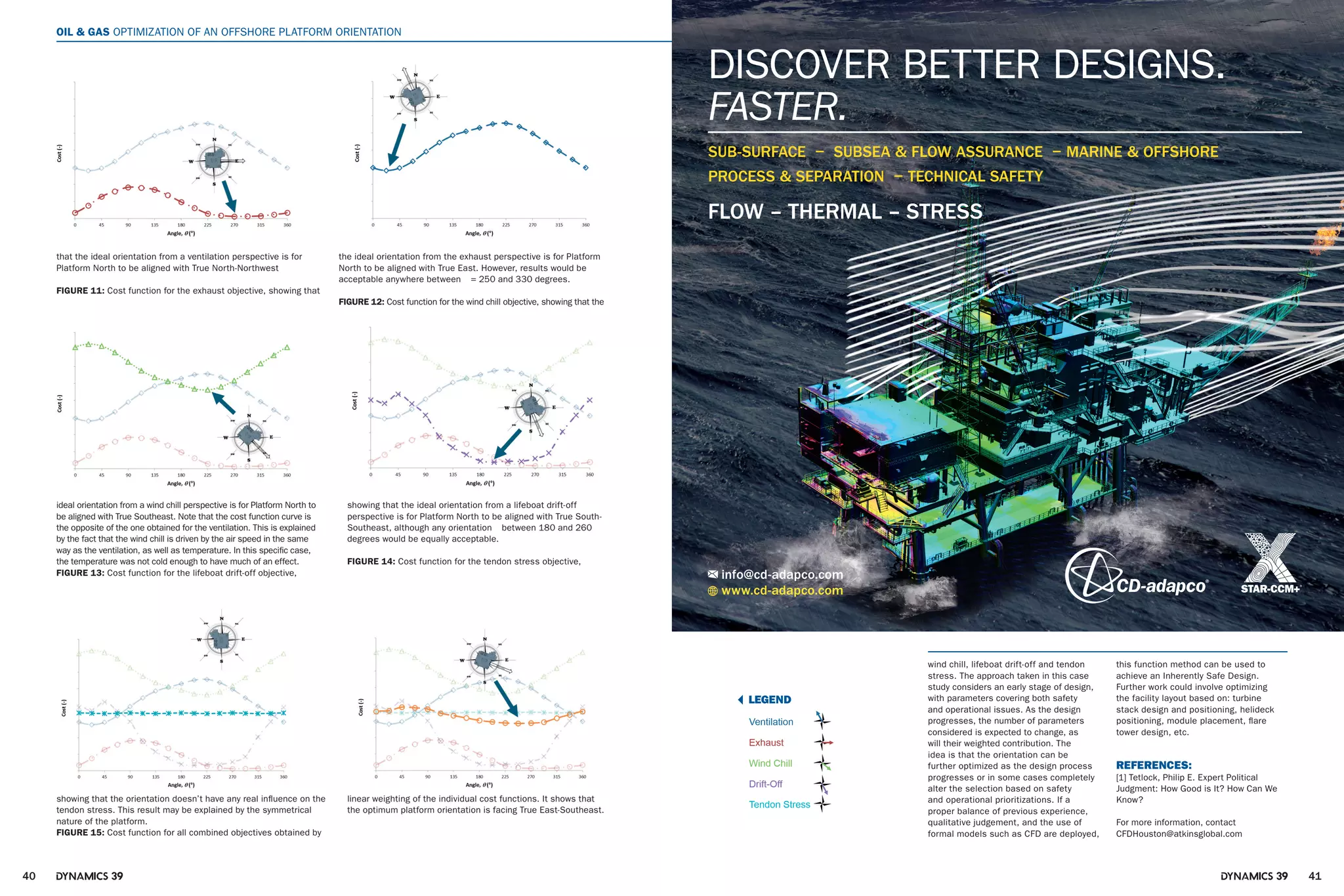 40 4139 39
OIL & GAS OPTIMIZATION OF AN OFFSHORE PLATFORM ORIENTATION
the ideal orientation from the exhaust perspective is for Platform
North to be aligned with True East. However, results would be
acceptable anywhere between = 250 and 330 degrees.
FIGURE 12: Cost function for the wind chill objective, showing that the
that the ideal orientation from a ventilation perspective is for
Platform North to be aligned with True North-Northwest
FIGURE 11: Cost function for the exhaust objective, showing that
ideal orientation from a wind chill perspective is for Platform North to
be aligned with True Southeast. Note that the cost function curve is
the opposite of the one obtained for the ventilation. This is explained
by the fact that the wind chill is driven by the air speed in the same
way as the ventilation, as well as temperature. In this specific case,
the temperature was not cold enough to have much of an effect.
FIGURE 13: Cost function for the lifeboat drift-off objective,
showing that the ideal orientation from a lifeboat drift-off
perspective is for Platform North to be aligned with True South-
Southeast, although any orientation between 180 and 260
degrees would be equally acceptable.
FIGURE 14: Cost function for the tendon stress objective,
showing that the orientation doesn’t have any real influence on the
tendon stress. This result may be explained by the symmetrical
nature of the platform.
FIGURE 15: Cost function for all combined objectives obtained by
linear weighting of the individual cost functions. It shows that
the optimum platform orientation is facing True East-Southeast.
OPTIMIZATION OF AN OFFSHORE PLATFORM ORIENTATION OIL & GAS
LEGEND
wind chill, lifeboat drift-off and tendon
stress. The approach taken in this case
study considers an early stage of design,
with parameters covering both safety
and operational issues. As the design
progresses, the number of parameters
considered is expected to change, as
will their weighted contribution. The
idea is that the orientation can be
further optimized as the design process
progresses or in some cases completely
alter the selection based on safety
and operational prioritizations. If a
proper balance of previous experience,
qualitative judgement, and the use of
formal models such as CFD are deployed,
this function method can be used to
achieve an Inherently Safe Design.
Further work could involve optimizing
the facility layout based on: turbine
stack design and positioning, helideck
positioning, module placement, flare
tower design, etc.
REFERENCES:
[1] Tetlock, Philip E. Expert Political
Judgment: How Good is It? How Can We
Know?
For more information, contact
CFDHouston@atkinsglobal.com
www.cd-adapco.com
info@cd-adapco.com
SUB-SURFACE − SUBSEA & FLOW ASSURANCE − MARINE & OFFSHORE
PROCESS & SEPARATION − TECHNICAL SAFETY
DISCOVER BETTER DESIGNS.
FASTER.
FLOW – THERMAL – STRESS
 