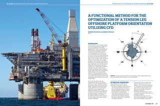 34 3539 39
OPTIMIZATION OF AN OFFSHORE PLATFORM ORIENTATION OIL & GASOIL & GAS OPTIMIZATION OF AN OFFSHORE PLATFORM ORIENTATION
INTRODUCTION
Technical safety in the oil & gas industry
is of paramount importance. With most
Tension Leg Platforms (TLP) being
geographically remote, costing upwards
of $3.5 billion, containing a multitude
of process and operational hazards,
and crowding personnel onboard, it is
crucial to minimize the risks to people
and assets. This can be achieved through
the process of Inherently Safe Design
(ISD), in which technical safety has direct
influence on the design, from concept
through to commissioning. The platform
orientation is one design aspect that can
play a significant role in the ISD process,
limiting the adverse effects should an
incident occur. Traditionally, the platform
orientation has been determined by
engineering judgment, heavily weighted
by past experiences. While this approach
initially appears to be cost- and time-
effective, it has the potential to lead to
a non-ideal design solution which could
cause safety and operational issues to go
unaddressed and increased costs in later
design stages.
This article will discuss how the
orientation and layout of an offshore
platform can have a significant impact in
developing a better and more informed
design, keeping with the ISD principles.
A case study will be discussed where
STAR-CCM+® was integrated with
additional analysis tools to optimize the
orientation of a fixed offshore platform.
It will demonstrate a technique to find
the optimum platform orientation, i.e.
the platform orientation which results in
the best design compromise between
specified parameters.
OPTIMIZATION PARAMETERS
The parameters considered for the
optimization study were as follows:
• The natural ventilation (wind), which can
reduce the potential accumulation of
toxic and flammable gases as well as
provide indications of potential vapor
cloud explosion consequences.
• The helideck impairment, which can
impact helicopter operations due to
hot turbine exhaust gases, affecting
both general operations and potential
emergency operations.
• The wind chill, which can affect the
ability for personnel to work on the
platform. This is particularly important
in cold climates and extreme weather
areas where working conditions can
influence the number of personnel
required for operation.
• The lifeboat drift-off direction, which
can impact the safety of the crew in an
emergency situation.
• The hydrodynamic drag, which can
affect tendon fatigue life, hull integrity,
and structural design requirements.
FIGURE 1: The aim of this study was to find the optimum theta, angle between True
North and Platform North, based on a set of parameters.
GERARD REYNOLDS & ANDREW STASZAK
Atkins
A FUNCTIONAL METHOD FOR THE
OPTIMIZATION OF A TENSION LEG
OFFSHORE PLATFORM ORIENTATION
UTILIZING CFD
 