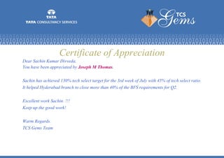 Certificate of Appreciation
Dear Sachin Kumar Divveda,
You have been appreciated by Joseph M Thomas.
Sachin has achieved 130% tech select target for the 3rd week of July with 45% of tech select ratio.
It helped Hyderabad branch to close more than 40% of the BFS requirements for Q2.
Excellent work Sachin. !!!
Keep up the good work!
Warm Regards.
TCS Gems Team
 