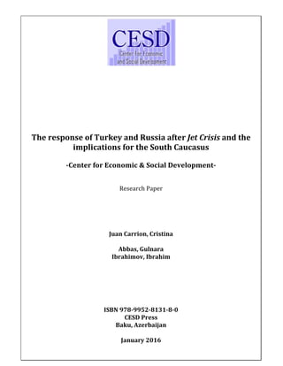  
	
  
	
  
	
   	
  
	
  
	
  
	
  
	
  
	
  
	
  
	
  
	
  
The	
  response	
  of	
  Turkey	
  and	
  Russia	
  after	
  Jet	
  Crisis	
  and	
  the	
  
implications	
  for	
  the	
  South	
  Caucasus	
  
	
  
-­Center	
  for	
  Economic	
  &	
  Social	
  Development-­	
  
	
  
	
   	
  
Research	
  Paper	
  
	
  
	
  
	
  
	
  
	
  
Juan	
  Carrion,	
  Cristina	
  
	
  
Abbas,	
  Gulnara	
  
Ibrahimov,	
  Ibrahim	
  
	
  
	
  
	
  
	
  
	
  
	
  
ISBN	
  978-­9952-­8131-­8-­0	
  
CESD	
  Press	
  
Baku,	
  Azerbaijan	
  
	
  
January	
  2016	
  
	
  
 