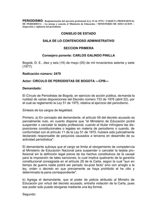 PERIODISMO - Reglamentación del ejercicio profesional (Ley 51 de 1975) / TARJETA PROFESIONAL
DE PERIODISTA – La otorga o cancela el Ministerio de Educación / MINISTERIO DE EDUCACION –
Inspección y vigilancia del periodismo


                               CONSEJO DE ESTADO

                SALA DE LO CONTENCIOSO ADMINISTRATIVO

                                 SECCION PRIMERA

                Consejero ponente: CARLOS GALINDO PINILLA

Bogotá, D. E., diez y seis (16) de mayo (05) de mil novecientos setenta y siete
(1977).

Radicación número: 2479

Actor: CIRCULO DE PERIODISTAS DE BOGOTA —CPB—

Demandado:

El Círculo de Periodistas de Bogotá, en ejercicio de acción pública, demanda la
nulidad de varias disposiciones del Decreto número 733 de 1976 (abril 22), por
el cual se reglamentó la Ley 51 de 1975, relativa al ejercicio del periodismo.

Síntesis de los cargos de ilegalidad.

Primero, a) En concepto del demandante, el artículo 59 del decreto acusado es
parcialmente nulo, en cuanto dispone que "el Ministerio de Educación podrá
suspender o cancelar la tarjeta profesional, cuando el titular infringiere las dis-
posiciones constitucionales o legales en materia de periodismo o cuando, de
conformidad con el artículo 11 de la Ley 51 de 1975, hubiere sido judicialmente
declarado responsable de perjuicios causados a terceros en desarrollo de su
actividad periodística".

El demandante subraya que el cargo se limita al otorgamiento de competencia
al Ministerio de Educación Nacional para suspender o cancelar la tarjeta pro-
fesional sin la definición legal previa de los hechos constitutivos de la causal
para la imposición de tales sanciones, lo cual implica quebranto de la garantía
constitucional consagrada en el artículo 28 de la Carta, según la cual "aun en
tiempo de guerra nadie podrá ser penado 'ex-post facto' sino con arreglo a la
ley, orden o decreto en que previamente se haya prohibido el he cilio y
determinado la pena correspondiente".

b) Agrega el demandante, que el poder de policía atribuido al Ministro de
Educación por virtud del decreto acusado, entraña violación de la Carta, pues
ese poder solo puede otorgarse mediante una ley formal.

Segundo:
 